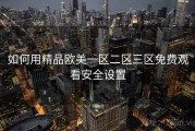如何用精品欧美一区二区三区免费观看安全设置