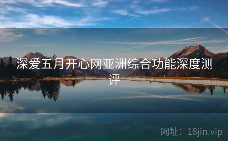 深爱五月开心网亚洲综合功能深度测评