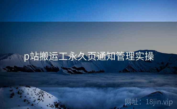 p站搬运工永久页通知管理实操