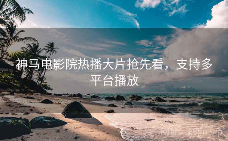 神马电影院热播大片抢先看，支持多平台播放