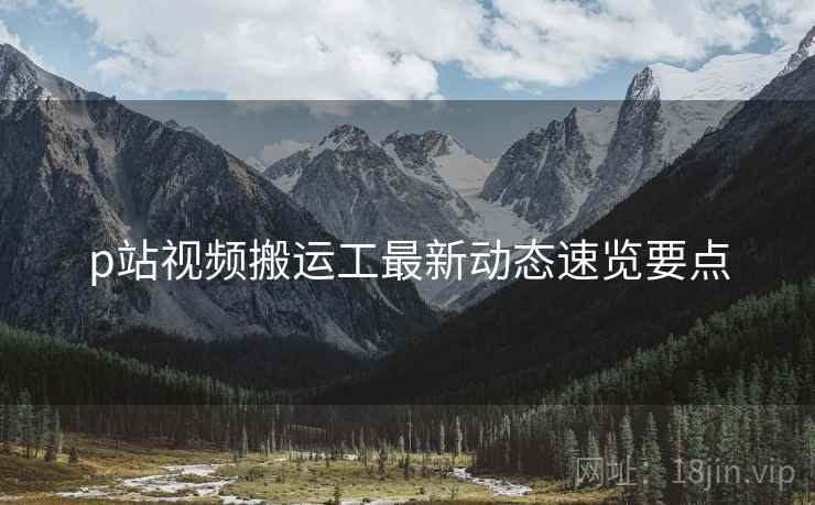 p站视频搬运工最新动态速览要点