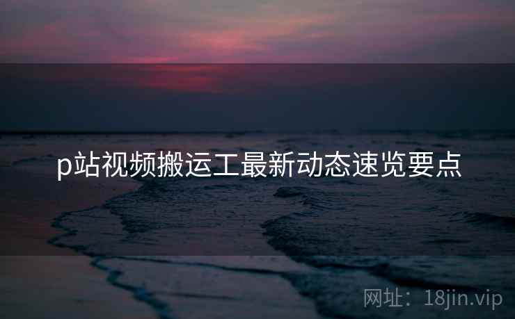 p站视频搬运工最新动态速览要点