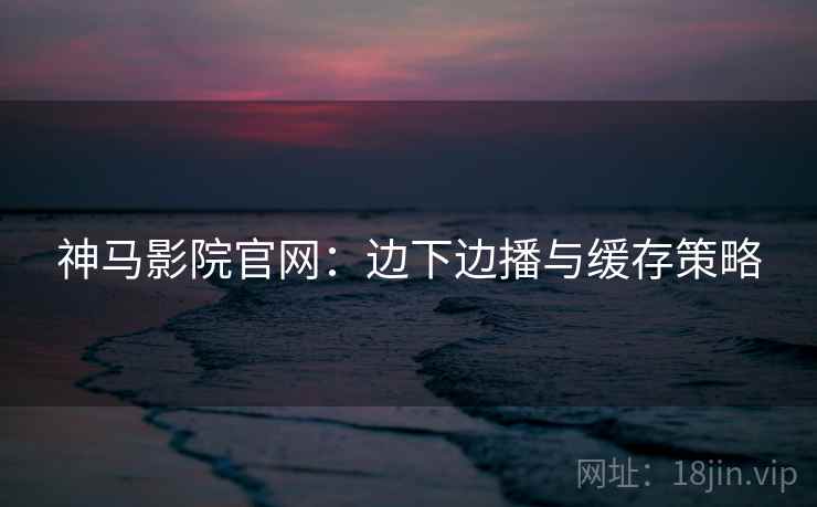 神马影院官网：边下边播与缓存策略
