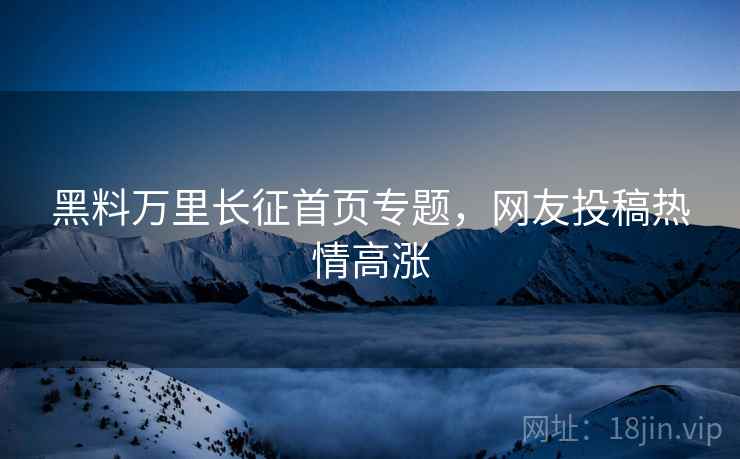 黑料万里长征首页专题，网友投稿热情高涨