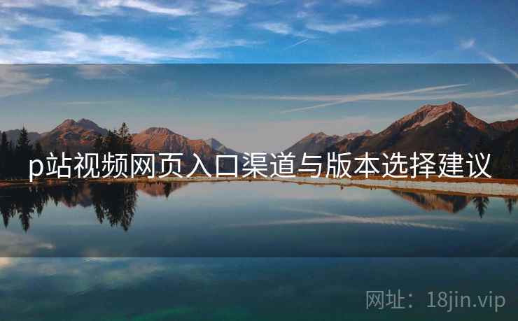 p站视频网页入口渠道与版本选择建议
